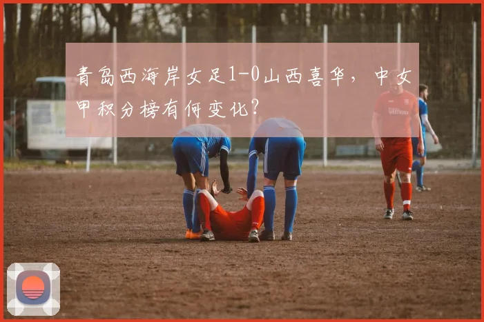 青岛西海岸女足1-0山西喜华,中女甲积分榜有何变化?