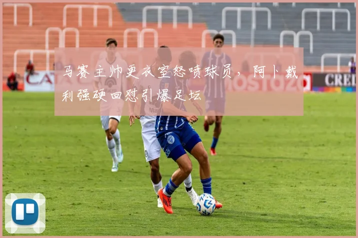 马赛主帅更衣室怒喷球员，阿卜戴利强硬回怼引爆足坛