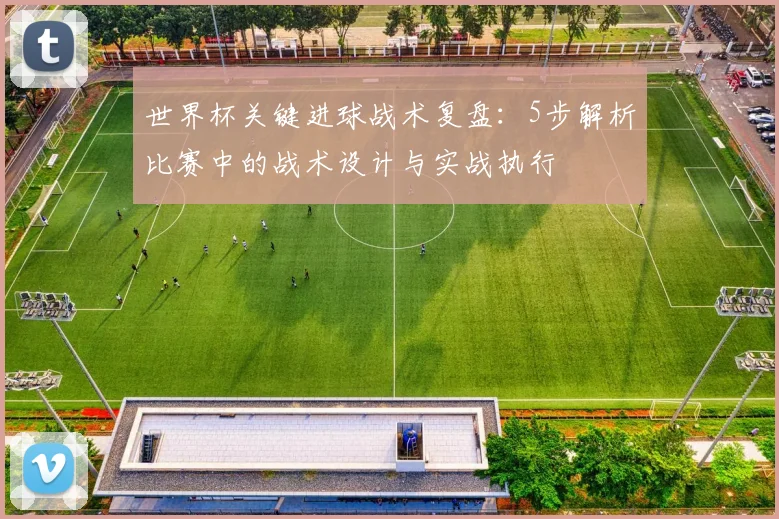 世界杯关键进球战术复盘：5步解析比赛中的战术设计与实战执行
