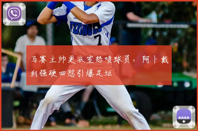 马赛主帅更衣室怒喷球员，阿卜戴利强硬回怼引爆足坛