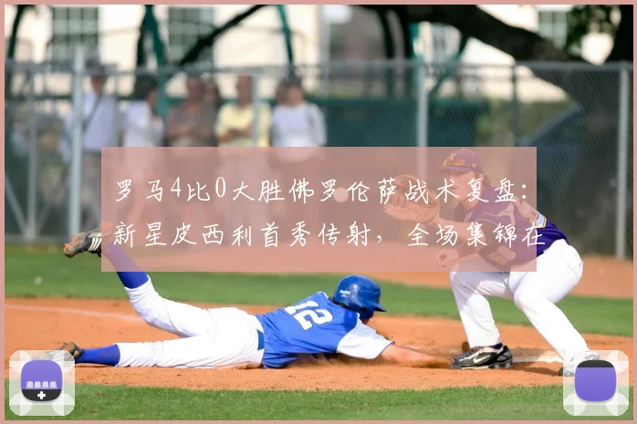 罗马4比0大胜佛罗伦萨战术复盘:新星皮西利首秀传射,全场集锦在哪看?