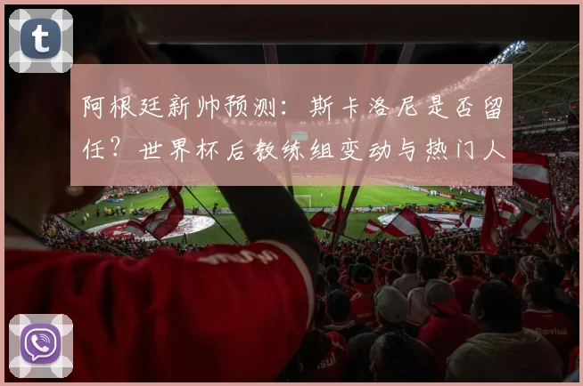 阿根廷新帅预测：斯卡洛尼是否留任？世界杯后教练组变动与热门人选分析