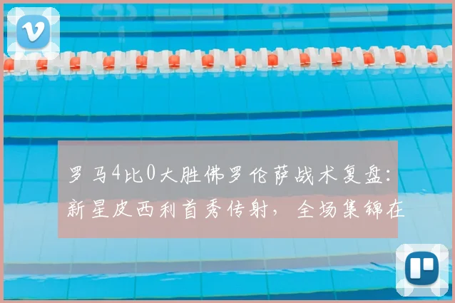 罗马4比0大胜佛罗伦萨战术复盘：新星皮西利首秀传射，全场集锦在哪看？